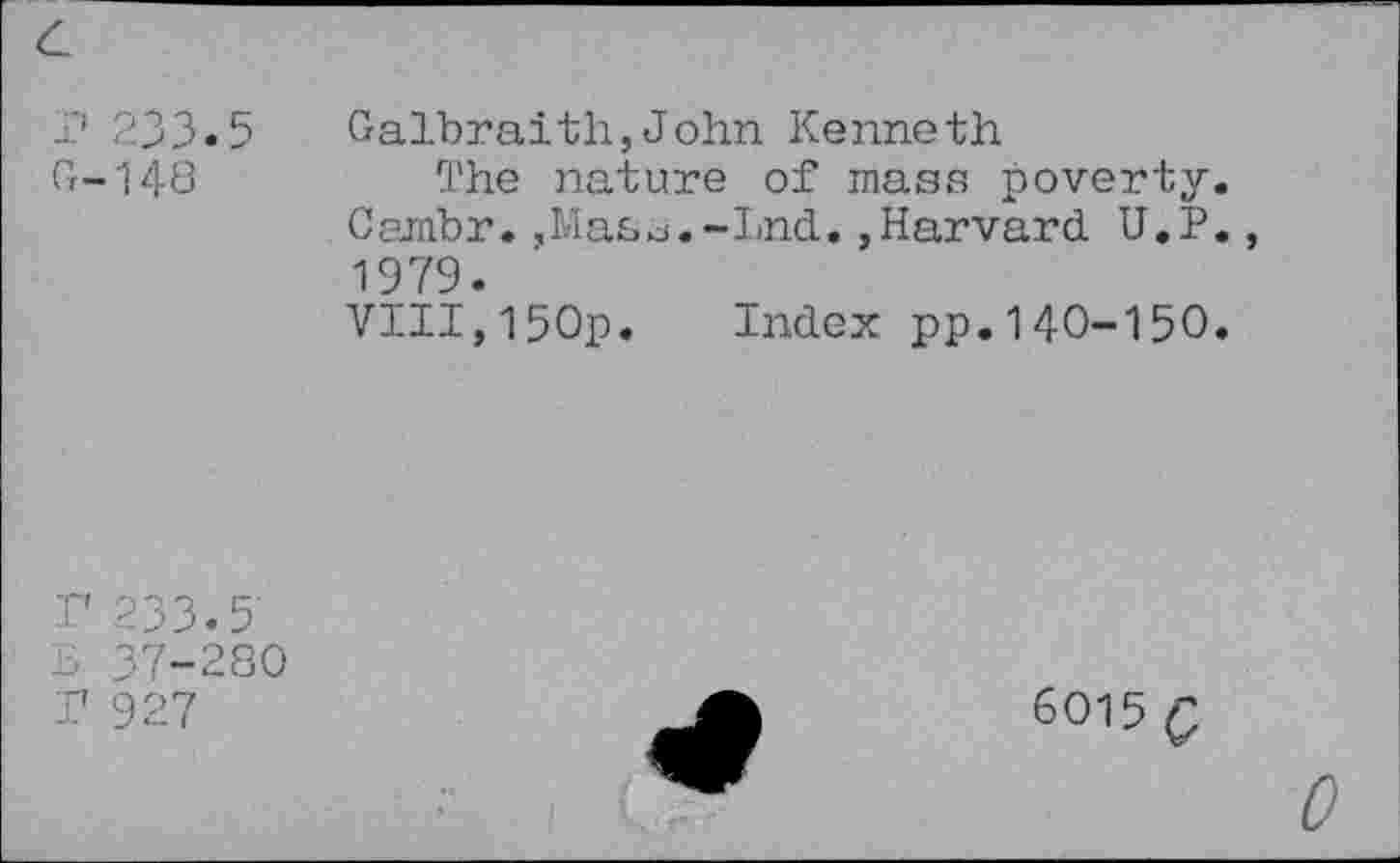 ﻿r 233.5
G-148
Galbraith,John Kenneth
The nature of mass poverty.
Cambr.,Mas^.-Lnd.,Harvard U.P., 1979.
VIII,150p. Index pp.140-150.
r 233.5
B 37-280
T 927
6015 Q
0
